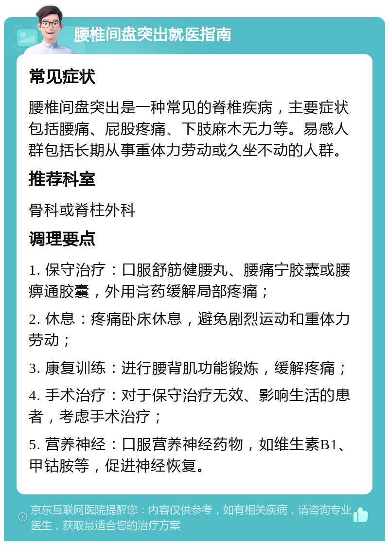 腰椎间盘突出就医指南 常见症状 腰椎间盘突出是一种常见的脊椎疾病，主要症状包括腰痛、屁股疼痛、下肢麻木无力等。易感人群包括长期从事重体力劳动或久坐不动的人群。 推荐科室 骨科或脊柱外科 调理要点 1. 保守治疗：口服舒筋健腰丸、腰痛宁胶囊或腰痹通胶囊，外用膏药缓解局部疼痛； 2. 休息：疼痛卧床休息，避免剧烈运动和重体力劳动； 3. 康复训练：进行腰背肌功能锻炼，缓解疼痛； 4. 手术治疗：对于保守治疗无效、影响生活的患者，考虑手术治疗； 5. 营养神经：口服营养神经药物，如维生素B1、甲钴胺等，促进神经恢复。