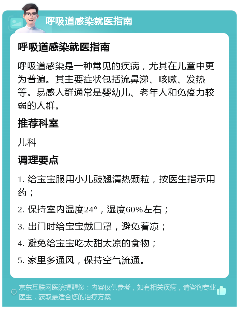 呼吸道感染就医指南 呼吸道感染就医指南 呼吸道感染是一种常见的疾病，尤其在儿童中更为普遍。其主要症状包括流鼻涕、咳嗽、发热等。易感人群通常是婴幼儿、老年人和免疫力较弱的人群。 推荐科室 儿科 调理要点 1. 给宝宝服用小儿豉翘清热颗粒，按医生指示用药； 2. 保持室内温度24°，湿度60%左右； 3. 出门时给宝宝戴口罩，避免着凉； 4. 避免给宝宝吃太甜太凉的食物； 5. 家里多通风，保持空气流通。