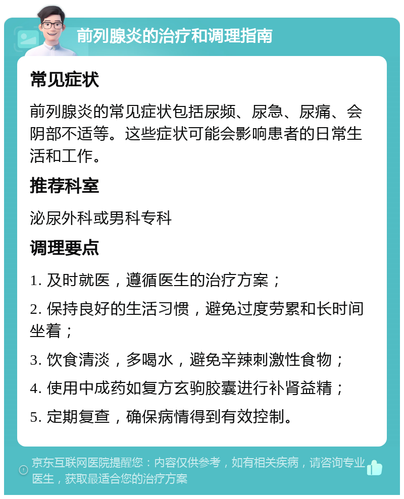 前列腺炎的治疗和调理指南 常见症状 前列腺炎的常见症状包括尿频、尿急、尿痛、会阴部不适等。这些症状可能会影响患者的日常生活和工作。 推荐科室 泌尿外科或男科专科 调理要点 1. 及时就医，遵循医生的治疗方案； 2. 保持良好的生活习惯，避免过度劳累和长时间坐着； 3. 饮食清淡，多喝水，避免辛辣刺激性食物； 4. 使用中成药如复方玄驹胶囊进行补肾益精； 5. 定期复查，确保病情得到有效控制。