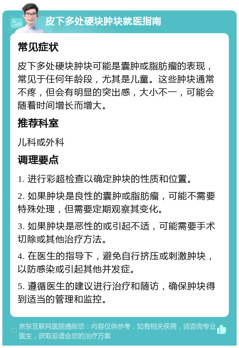 皮下多处硬块肿块就医指南 常见症状 皮下多处硬块肿块可能是囊肿或脂肪瘤的表现，常见于任何年龄段，尤其是儿童。这些肿块通常不疼，但会有明显的突出感，大小不一，可能会随着时间增长而增大。 推荐科室 儿科或外科 调理要点 1. 进行彩超检查以确定肿块的性质和位置。 2. 如果肿块是良性的囊肿或脂肪瘤，可能不需要特殊处理，但需要定期观察其变化。 3. 如果肿块是恶性的或引起不适，可能需要手术切除或其他治疗方法。 4. 在医生的指导下，避免自行挤压或刺激肿块，以防感染或引起其他并发症。 5. 遵循医生的建议进行治疗和随访，确保肿块得到适当的管理和监控。