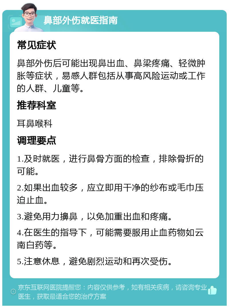 鼻部外伤就医指南 常见症状 鼻部外伤后可能出现鼻出血、鼻梁疼痛、轻微肿胀等症状，易感人群包括从事高风险运动或工作的人群、儿童等。 推荐科室 耳鼻喉科 调理要点 1.及时就医，进行鼻骨方面的检查，排除骨折的可能。 2.如果出血较多，应立即用干净的纱布或毛巾压迫止血。 3.避免用力擤鼻，以免加重出血和疼痛。 4.在医生的指导下，可能需要服用止血药物如云南白药等。 5.注意休息，避免剧烈运动和再次受伤。