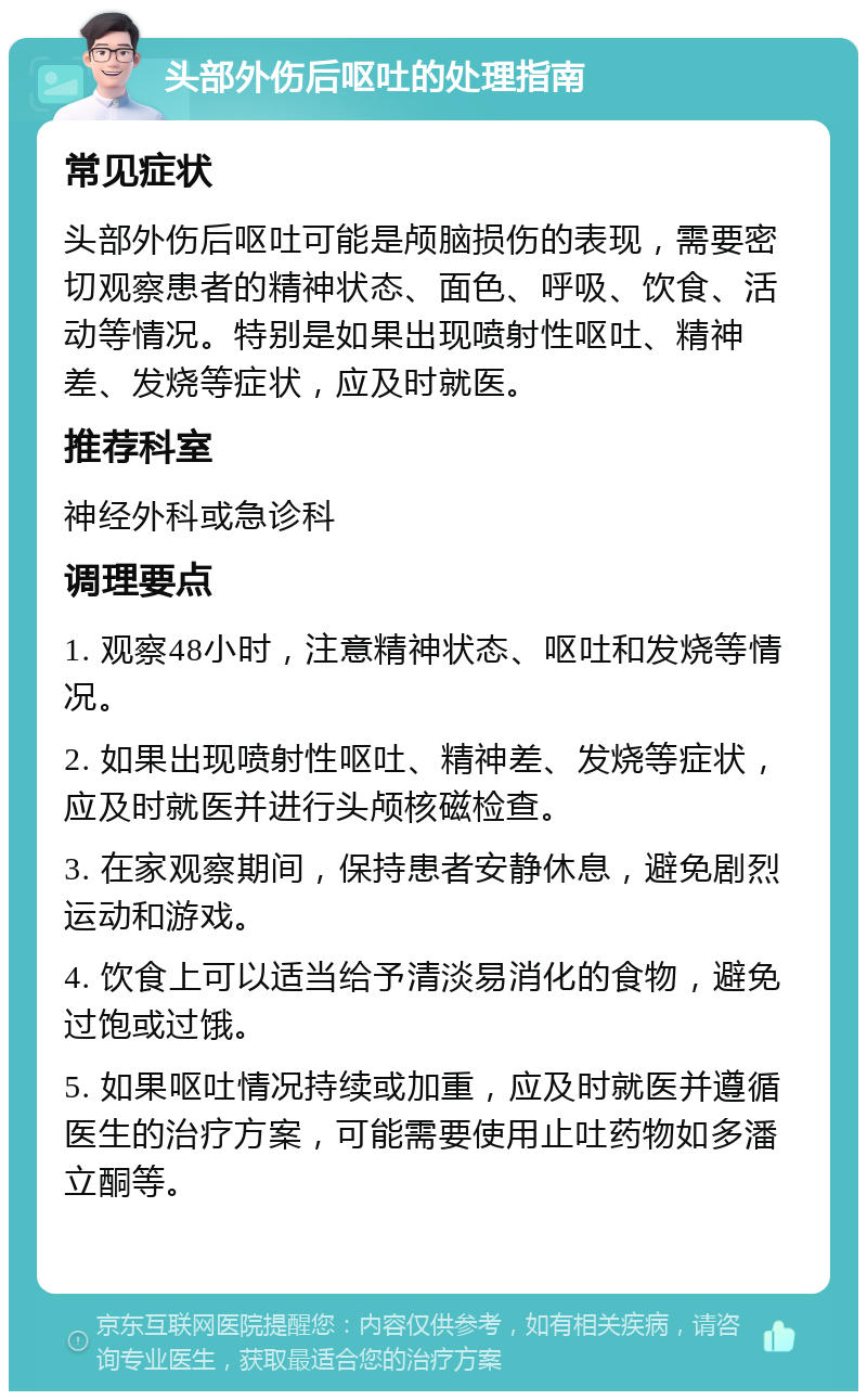 头部外伤后呕吐的处理指南 常见症状 头部外伤后呕吐可能是颅脑损伤的表现，需要密切观察患者的精神状态、面色、呼吸、饮食、活动等情况。特别是如果出现喷射性呕吐、精神差、发烧等症状，应及时就医。 推荐科室 神经外科或急诊科 调理要点 1. 观察48小时，注意精神状态、呕吐和发烧等情况。 2. 如果出现喷射性呕吐、精神差、发烧等症状，应及时就医并进行头颅核磁检查。 3. 在家观察期间，保持患者安静休息，避免剧烈运动和游戏。 4. 饮食上可以适当给予清淡易消化的食物，避免过饱或过饿。 5. 如果呕吐情况持续或加重，应及时就医并遵循医生的治疗方案，可能需要使用止吐药物如多潘立酮等。