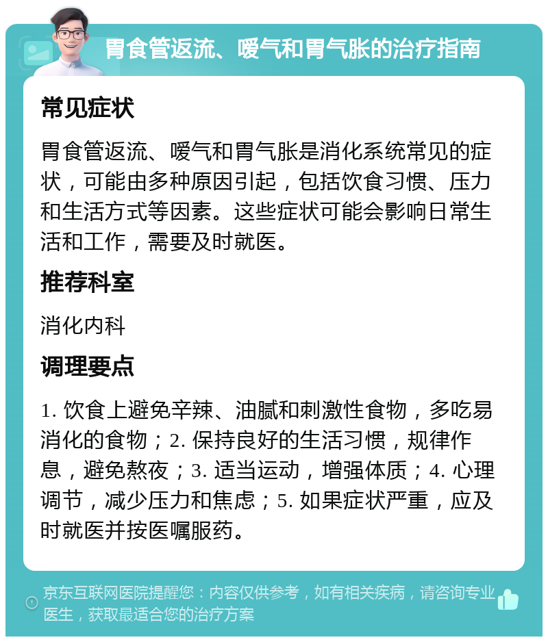 胃食管返流、嗳气和胃气胀的治疗指南 常见症状 胃食管返流、嗳气和胃气胀是消化系统常见的症状，可能由多种原因引起，包括饮食习惯、压力和生活方式等因素。这些症状可能会影响日常生活和工作，需要及时就医。 推荐科室 消化内科 调理要点 1. 饮食上避免辛辣、油腻和刺激性食物，多吃易消化的食物；2. 保持良好的生活习惯，规律作息，避免熬夜；3. 适当运动，增强体质；4. 心理调节，减少压力和焦虑；5. 如果症状严重，应及时就医并按医嘱服药。