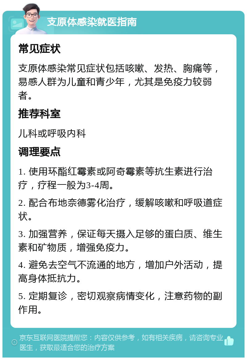 支原体感染就医指南 常见症状 支原体感染常见症状包括咳嗽、发热、胸痛等，易感人群为儿童和青少年，尤其是免疫力较弱者。 推荐科室 儿科或呼吸内科 调理要点 1. 使用环酯红霉素或阿奇霉素等抗生素进行治疗，疗程一般为3-4周。 2. 配合布地奈德雾化治疗，缓解咳嗽和呼吸道症状。 3. 加强营养，保证每天摄入足够的蛋白质、维生素和矿物质，增强免疫力。 4. 避免去空气不流通的地方，增加户外活动，提高身体抵抗力。 5. 定期复诊，密切观察病情变化，注意药物的副作用。