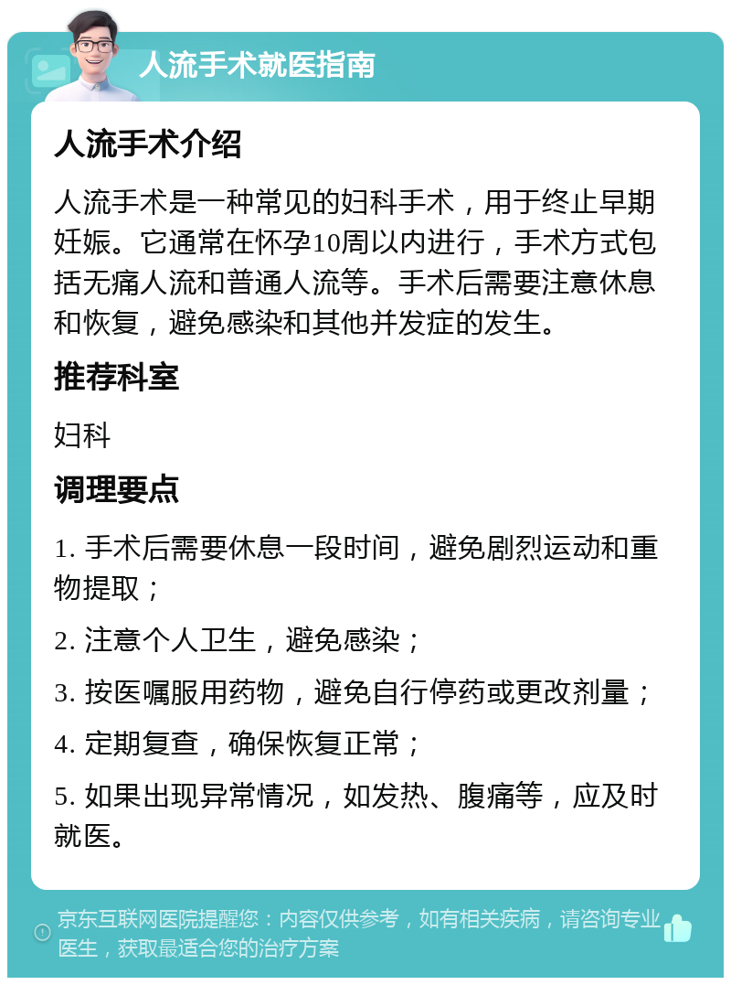 人流手术就医指南 人流手术介绍 人流手术是一种常见的妇科手术，用于终止早期妊娠。它通常在怀孕10周以内进行，手术方式包括无痛人流和普通人流等。手术后需要注意休息和恢复，避免感染和其他并发症的发生。 推荐科室 妇科 调理要点 1. 手术后需要休息一段时间，避免剧烈运动和重物提取； 2. 注意个人卫生，避免感染； 3. 按医嘱服用药物，避免自行停药或更改剂量； 4. 定期复查，确保恢复正常； 5. 如果出现异常情况，如发热、腹痛等，应及时就医。