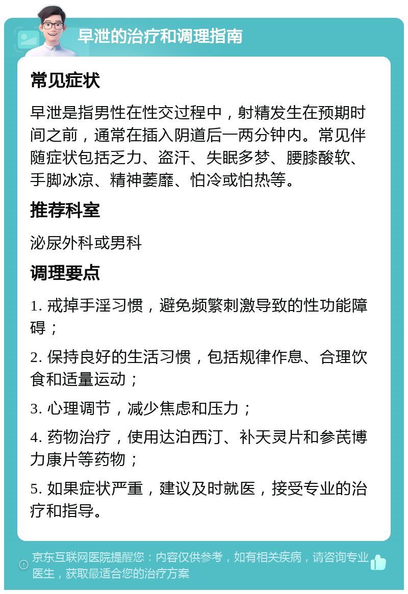 早泄的治疗和调理指南 常见症状 早泄是指男性在性交过程中，射精发生在预期时间之前，通常在插入阴道后一两分钟内。常见伴随症状包括乏力、盗汗、失眠多梦、腰膝酸软、手脚冰凉、精神萎靡、怕冷或怕热等。 推荐科室 泌尿外科或男科 调理要点 1. 戒掉手淫习惯，避免频繁刺激导致的性功能障碍； 2. 保持良好的生活习惯，包括规律作息、合理饮食和适量运动； 3. 心理调节，减少焦虑和压力； 4. 药物治疗，使用达泊西汀、补天灵片和参芪博力康片等药物； 5. 如果症状严重，建议及时就医，接受专业的治疗和指导。