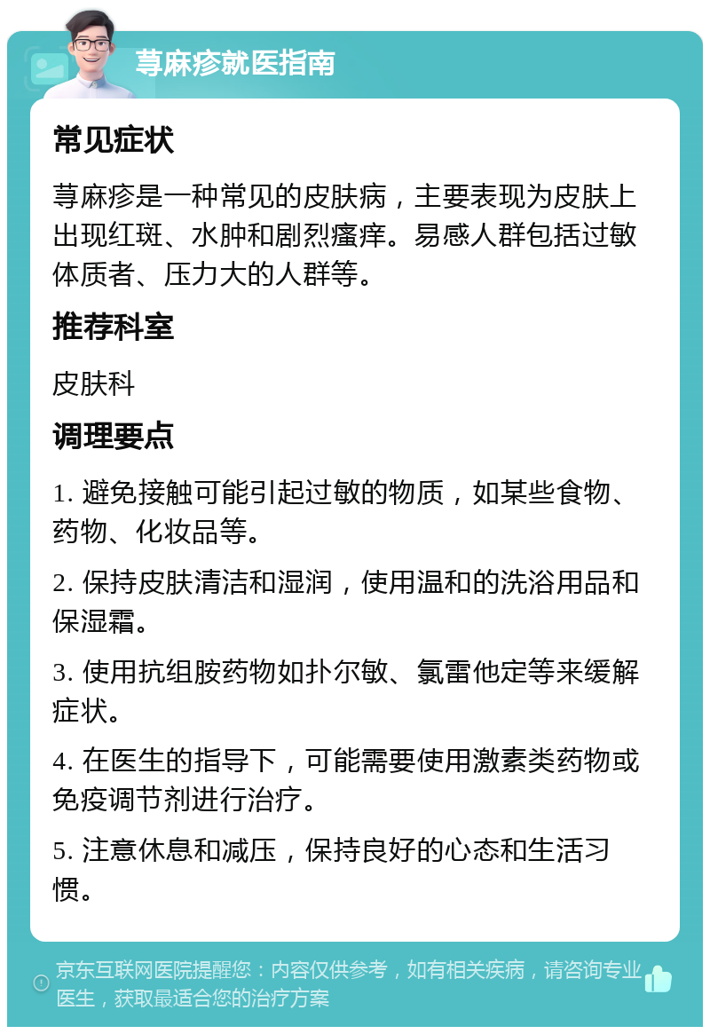 荨麻疹就医指南 常见症状 荨麻疹是一种常见的皮肤病，主要表现为皮肤上出现红斑、水肿和剧烈瘙痒。易感人群包括过敏体质者、压力大的人群等。 推荐科室 皮肤科 调理要点 1. 避免接触可能引起过敏的物质，如某些食物、药物、化妆品等。 2. 保持皮肤清洁和湿润，使用温和的洗浴用品和保湿霜。 3. 使用抗组胺药物如扑尔敏、氯雷他定等来缓解症状。 4. 在医生的指导下，可能需要使用激素类药物或免疫调节剂进行治疗。 5. 注意休息和减压，保持良好的心态和生活习惯。