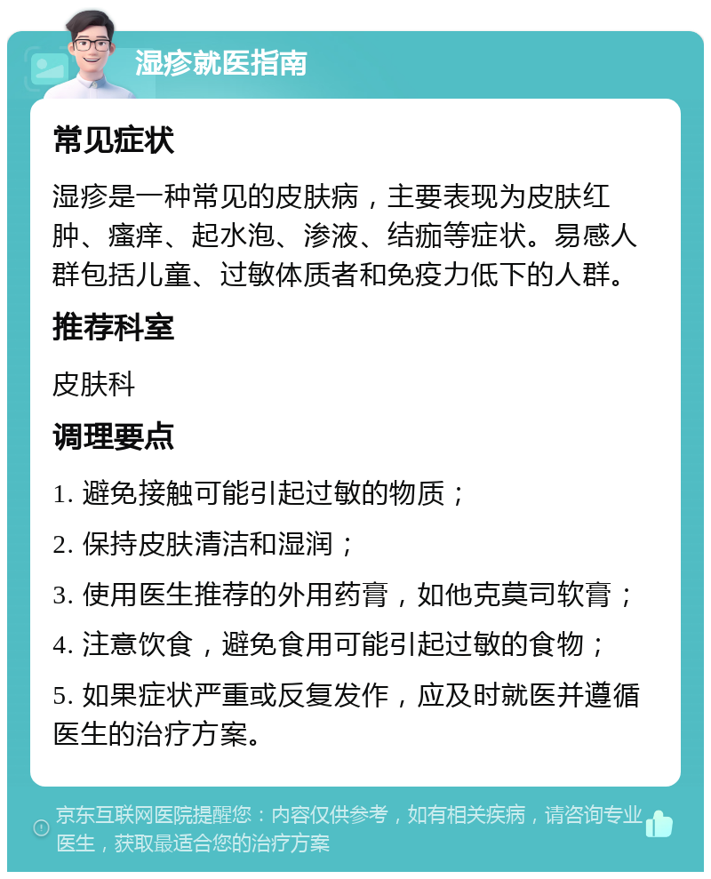 湿疹就医指南 常见症状 湿疹是一种常见的皮肤病，主要表现为皮肤红肿、瘙痒、起水泡、渗液、结痂等症状。易感人群包括儿童、过敏体质者和免疫力低下的人群。 推荐科室 皮肤科 调理要点 1. 避免接触可能引起过敏的物质； 2. 保持皮肤清洁和湿润； 3. 使用医生推荐的外用药膏，如他克莫司软膏； 4. 注意饮食，避免食用可能引起过敏的食物； 5. 如果症状严重或反复发作，应及时就医并遵循医生的治疗方案。