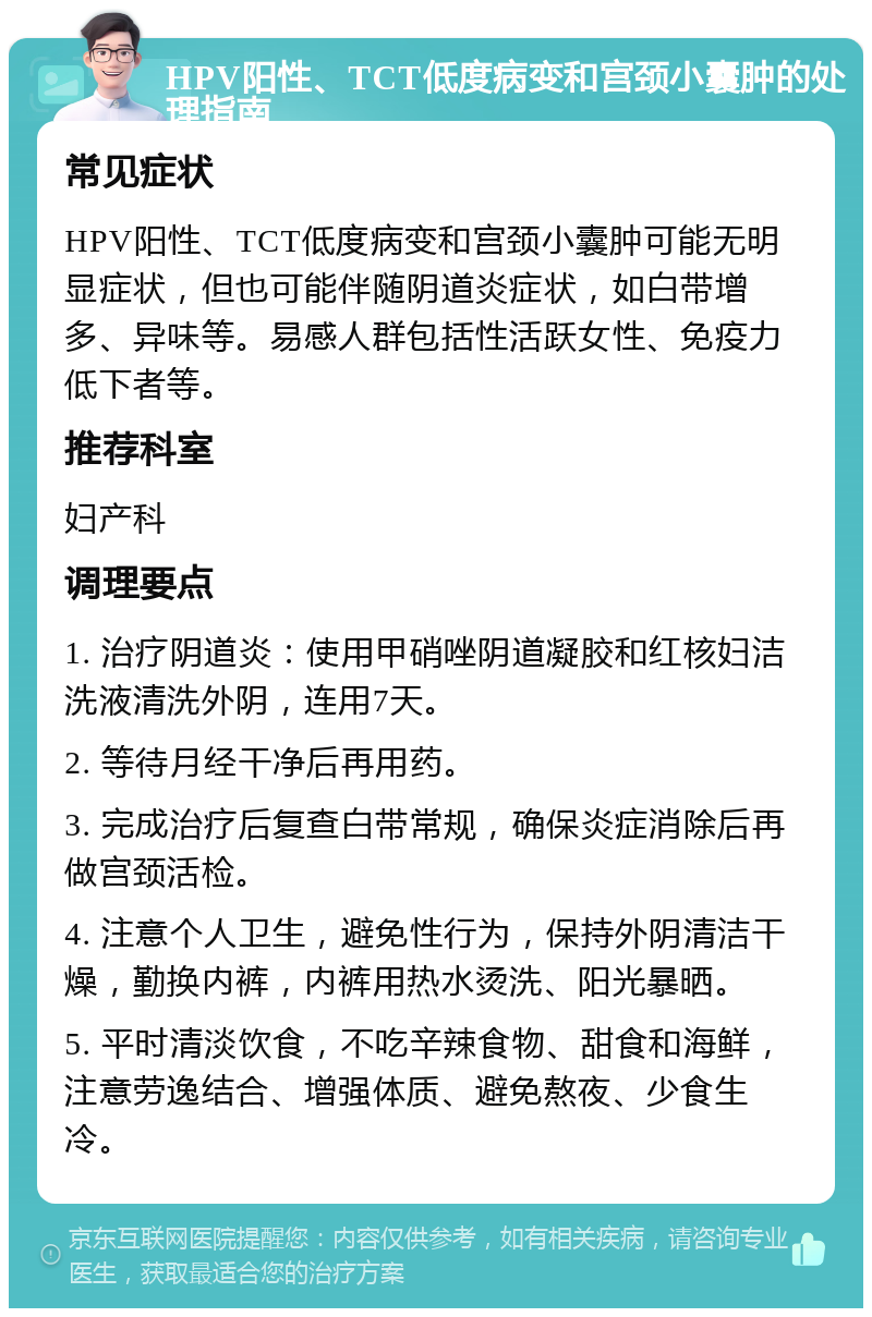 HPV阳性、TCT低度病变和宫颈小囊肿的处理指南 常见症状 HPV阳性、TCT低度病变和宫颈小囊肿可能无明显症状，但也可能伴随阴道炎症状，如白带增多、异味等。易感人群包括性活跃女性、免疫力低下者等。 推荐科室 妇产科 调理要点 1. 治疗阴道炎：使用甲硝唑阴道凝胶和红核妇洁洗液清洗外阴，连用7天。 2. 等待月经干净后再用药。 3. 完成治疗后复查白带常规，确保炎症消除后再做宫颈活检。 4. 注意个人卫生，避免性行为，保持外阴清洁干燥，勤换内裤，内裤用热水烫洗、阳光暴晒。 5. 平时清淡饮食，不吃辛辣食物、甜食和海鲜，注意劳逸结合、增强体质、避免熬夜、少食生冷。