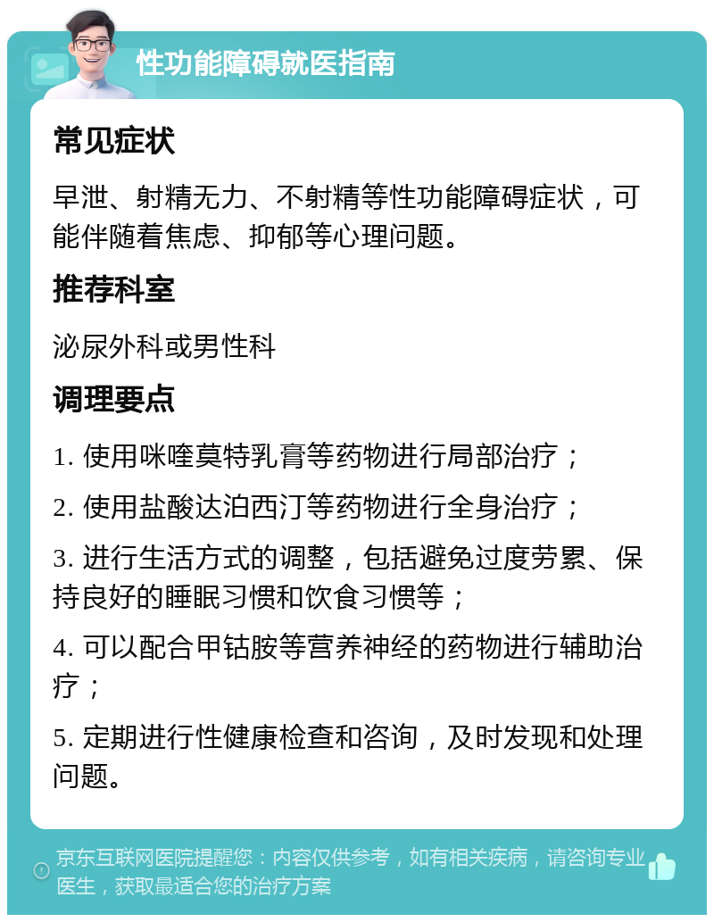 性功能障碍就医指南 常见症状 早泄、射精无力、不射精等性功能障碍症状，可能伴随着焦虑、抑郁等心理问题。 推荐科室 泌尿外科或男性科 调理要点 1. 使用咪喹莫特乳膏等药物进行局部治疗； 2. 使用盐酸达泊西汀等药物进行全身治疗； 3. 进行生活方式的调整，包括避免过度劳累、保持良好的睡眠习惯和饮食习惯等； 4. 可以配合甲钴胺等营养神经的药物进行辅助治疗； 5. 定期进行性健康检查和咨询，及时发现和处理问题。