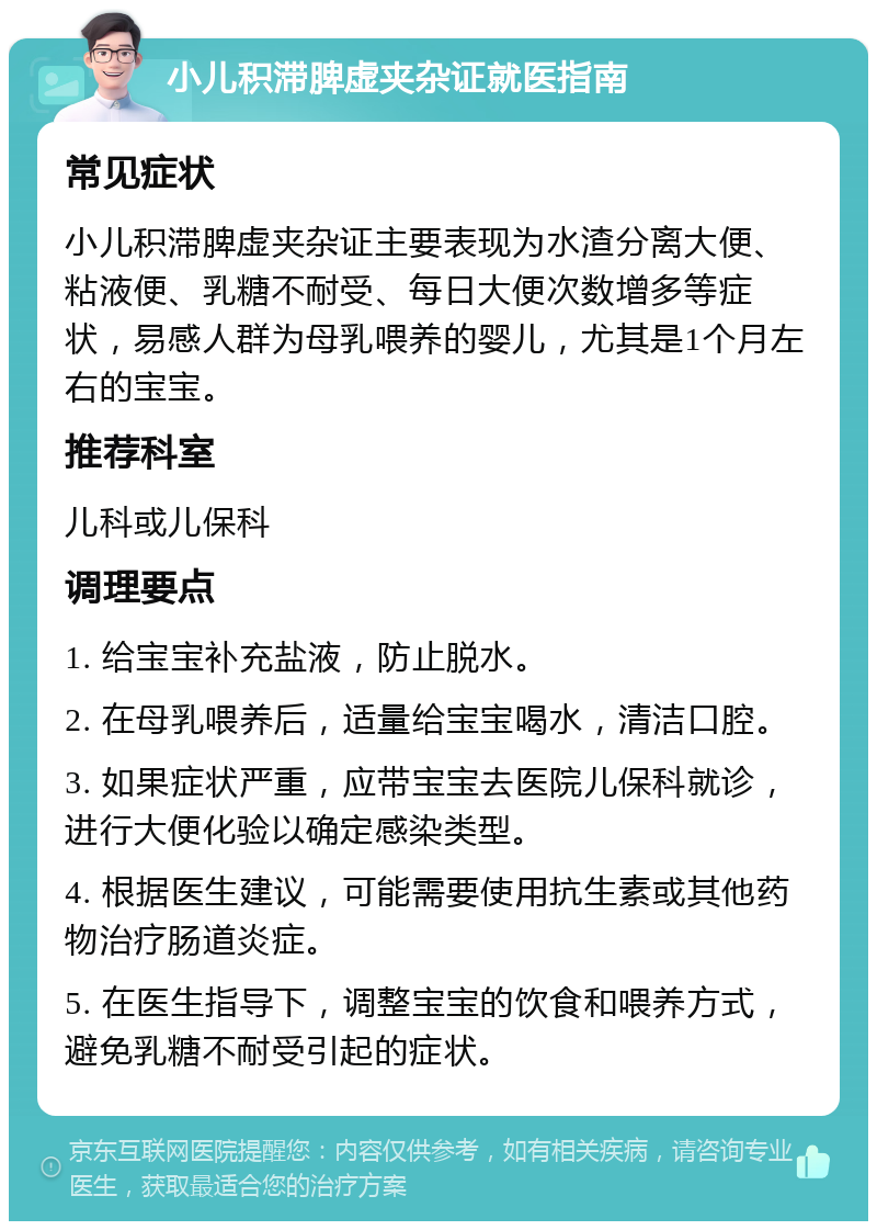 小儿积滞脾虚夹杂证就医指南 常见症状 小儿积滞脾虚夹杂证主要表现为水渣分离大便、粘液便、乳糖不耐受、每日大便次数增多等症状，易感人群为母乳喂养的婴儿，尤其是1个月左右的宝宝。 推荐科室 儿科或儿保科 调理要点 1. 给宝宝补充盐液，防止脱水。 2. 在母乳喂养后，适量给宝宝喝水，清洁口腔。 3. 如果症状严重，应带宝宝去医院儿保科就诊，进行大便化验以确定感染类型。 4. 根据医生建议，可能需要使用抗生素或其他药物治疗肠道炎症。 5. 在医生指导下，调整宝宝的饮食和喂养方式，避免乳糖不耐受引起的症状。