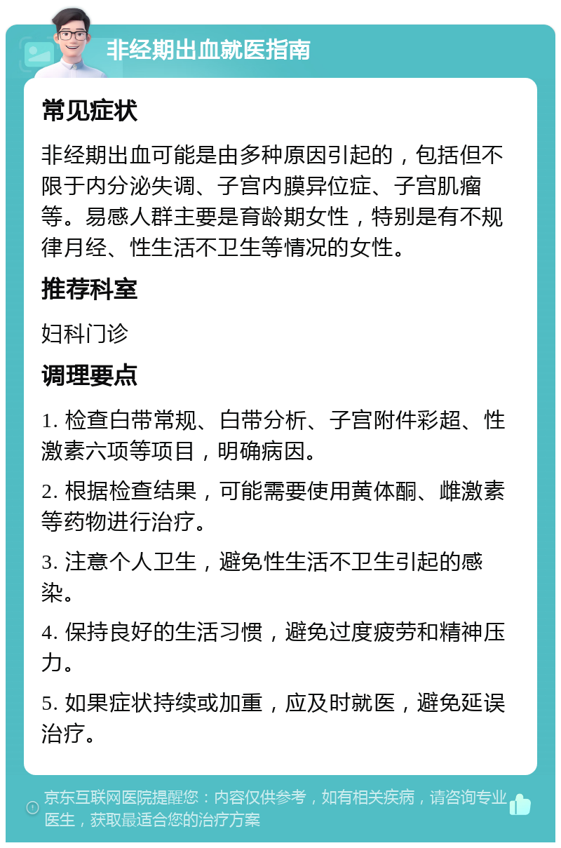 非经期出血就医指南 常见症状 非经期出血可能是由多种原因引起的，包括但不限于内分泌失调、子宫内膜异位症、子宫肌瘤等。易感人群主要是育龄期女性，特别是有不规律月经、性生活不卫生等情况的女性。 推荐科室 妇科门诊 调理要点 1. 检查白带常规、白带分析、子宫附件彩超、性激素六项等项目，明确病因。 2. 根据检查结果，可能需要使用黄体酮、雌激素等药物进行治疗。 3. 注意个人卫生，避免性生活不卫生引起的感染。 4. 保持良好的生活习惯，避免过度疲劳和精神压力。 5. 如果症状持续或加重，应及时就医，避免延误治疗。