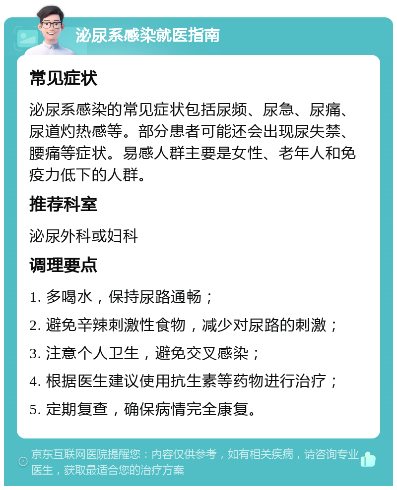 泌尿系感染就医指南 常见症状 泌尿系感染的常见症状包括尿频、尿急、尿痛、尿道灼热感等。部分患者可能还会出现尿失禁、腰痛等症状。易感人群主要是女性、老年人和免疫力低下的人群。 推荐科室 泌尿外科或妇科 调理要点 1. 多喝水，保持尿路通畅； 2. 避免辛辣刺激性食物，减少对尿路的刺激； 3. 注意个人卫生，避免交叉感染； 4. 根据医生建议使用抗生素等药物进行治疗； 5. 定期复查，确保病情完全康复。