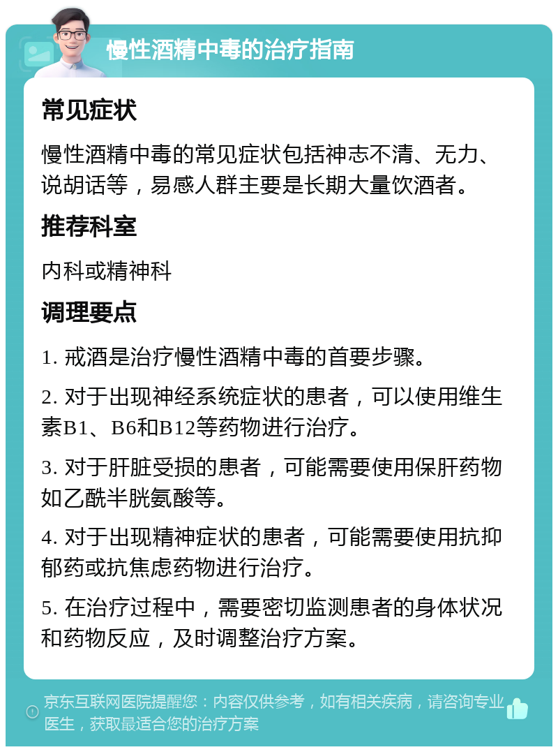 慢性酒精中毒的治疗指南 常见症状 慢性酒精中毒的常见症状包括神志不清、无力、说胡话等，易感人群主要是长期大量饮酒者。 推荐科室 内科或精神科 调理要点 1. 戒酒是治疗慢性酒精中毒的首要步骤。 2. 对于出现神经系统症状的患者，可以使用维生素B1、B6和B12等药物进行治疗。 3. 对于肝脏受损的患者，可能需要使用保肝药物如乙酰半胱氨酸等。 4. 对于出现精神症状的患者，可能需要使用抗抑郁药或抗焦虑药物进行治疗。 5. 在治疗过程中，需要密切监测患者的身体状况和药物反应，及时调整治疗方案。