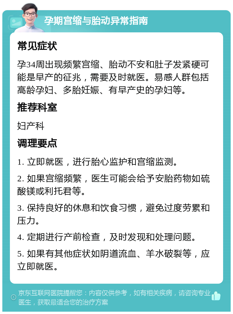 孕期宫缩与胎动异常指南 常见症状 孕34周出现频繁宫缩、胎动不安和肚子发紧硬可能是早产的征兆，需要及时就医。易感人群包括高龄孕妇、多胎妊娠、有早产史的孕妇等。 推荐科室 妇产科 调理要点 1. 立即就医，进行胎心监护和宫缩监测。 2. 如果宫缩频繁，医生可能会给予安胎药物如硫酸镁或利托君等。 3. 保持良好的休息和饮食习惯，避免过度劳累和压力。 4. 定期进行产前检查，及时发现和处理问题。 5. 如果有其他症状如阴道流血、羊水破裂等，应立即就医。