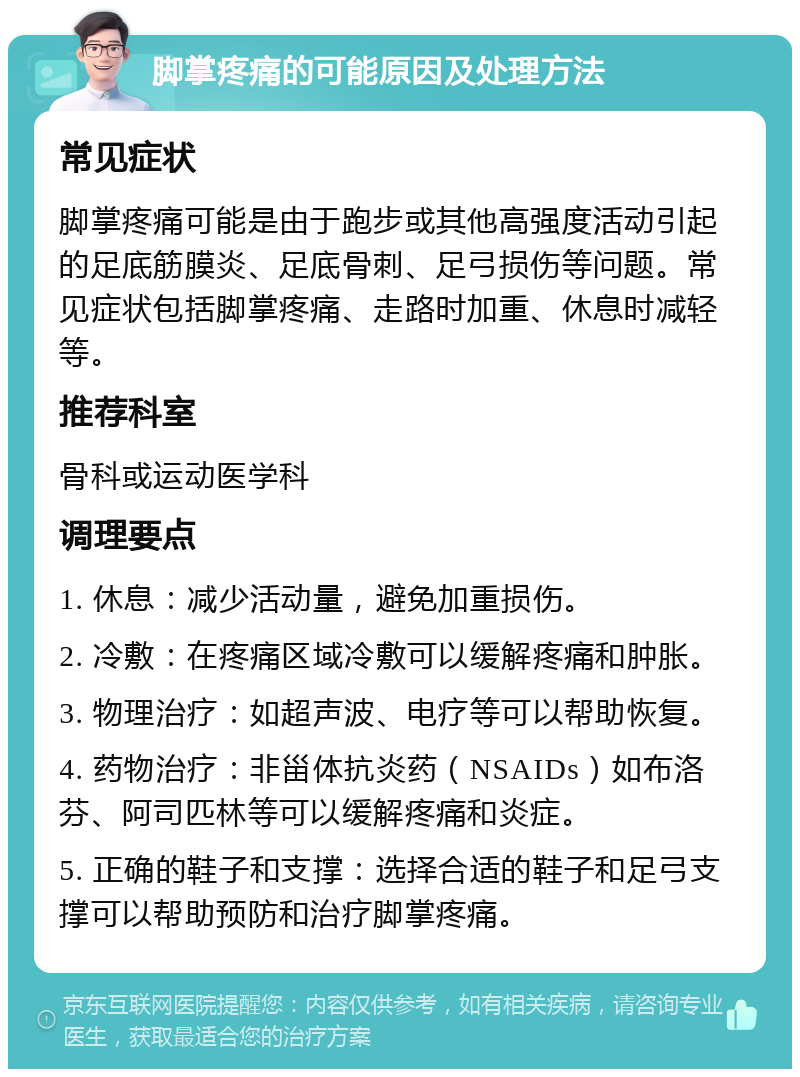 脚掌疼痛的可能原因及处理方法 常见症状 脚掌疼痛可能是由于跑步或其他高强度活动引起的足底筋膜炎、足底骨刺、足弓损伤等问题。常见症状包括脚掌疼痛、走路时加重、休息时减轻等。 推荐科室 骨科或运动医学科 调理要点 1. 休息：减少活动量，避免加重损伤。 2. 冷敷：在疼痛区域冷敷可以缓解疼痛和肿胀。 3. 物理治疗：如超声波、电疗等可以帮助恢复。 4. 药物治疗：非甾体抗炎药（NSAIDs）如布洛芬、阿司匹林等可以缓解疼痛和炎症。 5. 正确的鞋子和支撑：选择合适的鞋子和足弓支撑可以帮助预防和治疗脚掌疼痛。