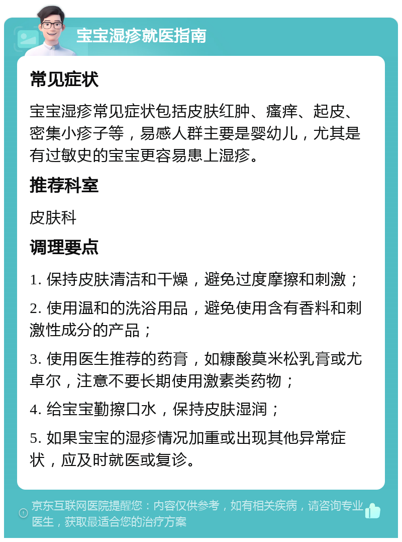 宝宝湿疹就医指南 常见症状 宝宝湿疹常见症状包括皮肤红肿、瘙痒、起皮、密集小疹子等，易感人群主要是婴幼儿，尤其是有过敏史的宝宝更容易患上湿疹。 推荐科室 皮肤科 调理要点 1. 保持皮肤清洁和干燥，避免过度摩擦和刺激； 2. 使用温和的洗浴用品，避免使用含有香料和刺激性成分的产品； 3. 使用医生推荐的药膏，如糠酸莫米松乳膏或尤卓尔，注意不要长期使用激素类药物； 4. 给宝宝勤擦口水，保持皮肤湿润； 5. 如果宝宝的湿疹情况加重或出现其他异常症状，应及时就医或复诊。