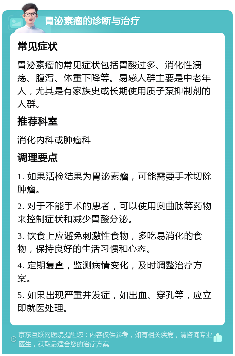 胃泌素瘤的诊断与治疗 常见症状 胃泌素瘤的常见症状包括胃酸过多、消化性溃疡、腹泻、体重下降等。易感人群主要是中老年人，尤其是有家族史或长期使用质子泵抑制剂的人群。 推荐科室 消化内科或肿瘤科 调理要点 1. 如果活检结果为胃泌素瘤，可能需要手术切除肿瘤。 2. 对于不能手术的患者，可以使用奥曲肽等药物来控制症状和减少胃酸分泌。 3. 饮食上应避免刺激性食物，多吃易消化的食物，保持良好的生活习惯和心态。 4. 定期复查，监测病情变化，及时调整治疗方案。 5. 如果出现严重并发症，如出血、穿孔等，应立即就医处理。