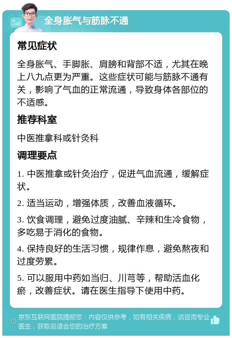 全身胀气与筋脉不通 常见症状 全身胀气、手脚胀、肩膀和背部不适，尤其在晚上八九点更为严重。这些症状可能与筋脉不通有关，影响了气血的正常流通，导致身体各部位的不适感。 推荐科室 中医推拿科或针灸科 调理要点 1. 中医推拿或针灸治疗，促进气血流通，缓解症状。 2. 适当运动，增强体质，改善血液循环。 3. 饮食调理，避免过度油腻、辛辣和生冷食物，多吃易于消化的食物。 4. 保持良好的生活习惯，规律作息，避免熬夜和过度劳累。 5. 可以服用中药如当归、川芎等，帮助活血化瘀，改善症状。请在医生指导下使用中药。