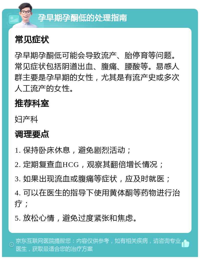 孕早期孕酮低的处理指南 常见症状 孕早期孕酮低可能会导致流产、胎停育等问题。常见症状包括阴道出血、腹痛、腰酸等。易感人群主要是孕早期的女性，尤其是有流产史或多次人工流产的女性。 推荐科室 妇产科 调理要点 1. 保持卧床休息，避免剧烈活动； 2. 定期复查血HCG，观察其翻倍增长情况； 3. 如果出现流血或腹痛等症状，应及时就医； 4. 可以在医生的指导下使用黄体酮等药物进行治疗； 5. 放松心情，避免过度紧张和焦虑。