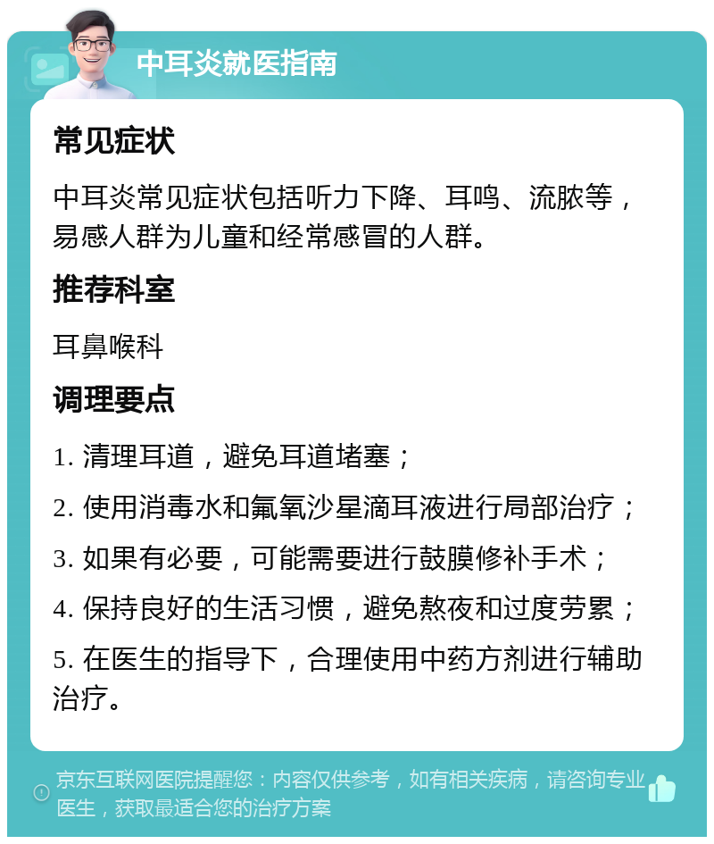 中耳炎就医指南 常见症状 中耳炎常见症状包括听力下降、耳鸣、流脓等，易感人群为儿童和经常感冒的人群。 推荐科室 耳鼻喉科 调理要点 1. 清理耳道，避免耳道堵塞； 2. 使用消毒水和氟氧沙星滴耳液进行局部治疗； 3. 如果有必要，可能需要进行鼓膜修补手术； 4. 保持良好的生活习惯，避免熬夜和过度劳累； 5. 在医生的指导下，合理使用中药方剂进行辅助治疗。