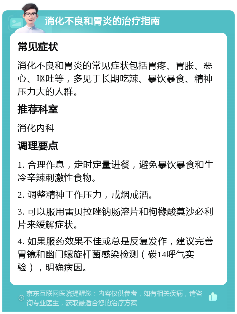 消化不良和胃炎的治疗指南 常见症状 消化不良和胃炎的常见症状包括胃疼、胃胀、恶心、呕吐等，多见于长期吃辣、暴饮暴食、精神压力大的人群。 推荐科室 消化内科 调理要点 1. 合理作息，定时定量进餐，避免暴饮暴食和生冷辛辣刺激性食物。 2. 调整精神工作压力，戒烟戒酒。 3. 可以服用雷贝拉唑钠肠溶片和枸橼酸莫沙必利片来缓解症状。 4. 如果服药效果不佳或总是反复发作，建议完善胃镜和幽门螺旋杆菌感染检测（碳14呼气实验），明确病因。