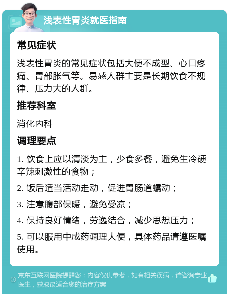 浅表性胃炎就医指南 常见症状 浅表性胃炎的常见症状包括大便不成型、心口疼痛、胃部胀气等。易感人群主要是长期饮食不规律、压力大的人群。 推荐科室 消化内科 调理要点 1. 饮食上应以清淡为主，少食多餐，避免生冷硬辛辣刺激性的食物； 2. 饭后适当活动走动，促进胃肠道蠕动； 3. 注意腹部保暖，避免受凉； 4. 保持良好情绪，劳逸结合，减少思想压力； 5. 可以服用中成药调理大便，具体药品请遵医嘱使用。