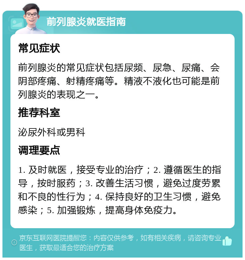 前列腺炎就医指南 常见症状 前列腺炎的常见症状包括尿频、尿急、尿痛、会阴部疼痛、射精疼痛等。精液不液化也可能是前列腺炎的表现之一。 推荐科室 泌尿外科或男科 调理要点 1. 及时就医，接受专业的治疗；2. 遵循医生的指导，按时服药；3. 改善生活习惯，避免过度劳累和不良的性行为；4. 保持良好的卫生习惯，避免感染；5. 加强锻炼，提高身体免疫力。