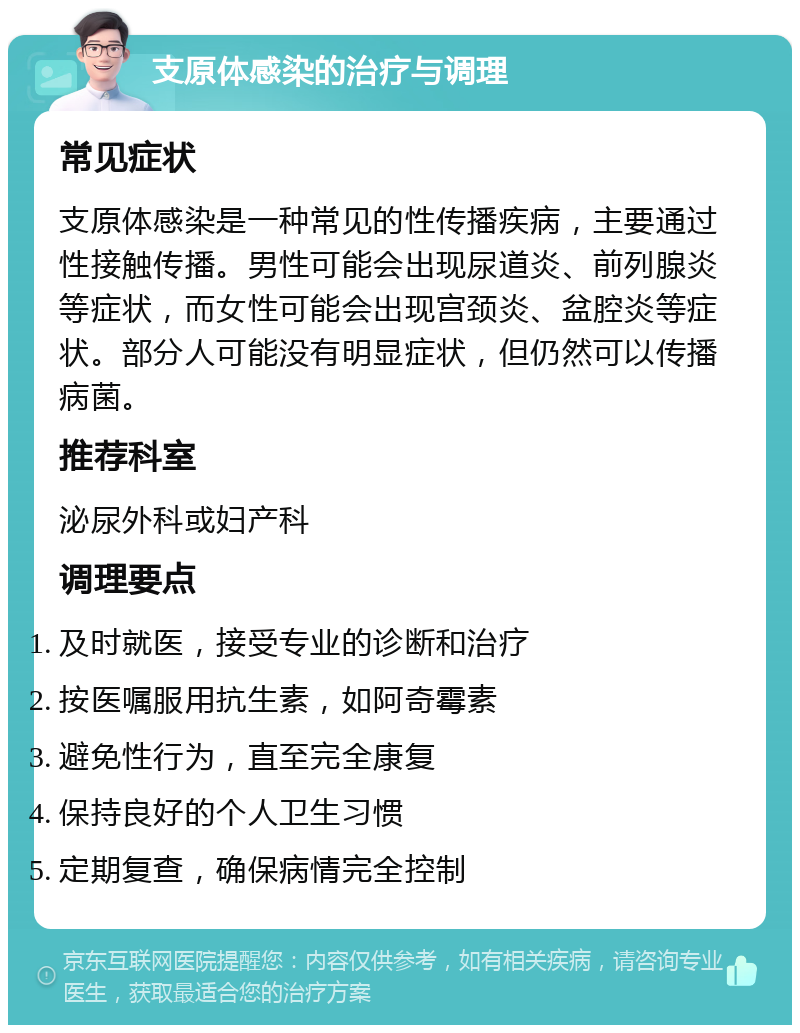 支原体感染的治疗与调理 常见症状 支原体感染是一种常见的性传播疾病，主要通过性接触传播。男性可能会出现尿道炎、前列腺炎等症状，而女性可能会出现宫颈炎、盆腔炎等症状。部分人可能没有明显症状，但仍然可以传播病菌。 推荐科室 泌尿外科或妇产科 调理要点 及时就医，接受专业的诊断和治疗 按医嘱服用抗生素，如阿奇霉素 避免性行为，直至完全康复 保持良好的个人卫生习惯 定期复查，确保病情完全控制