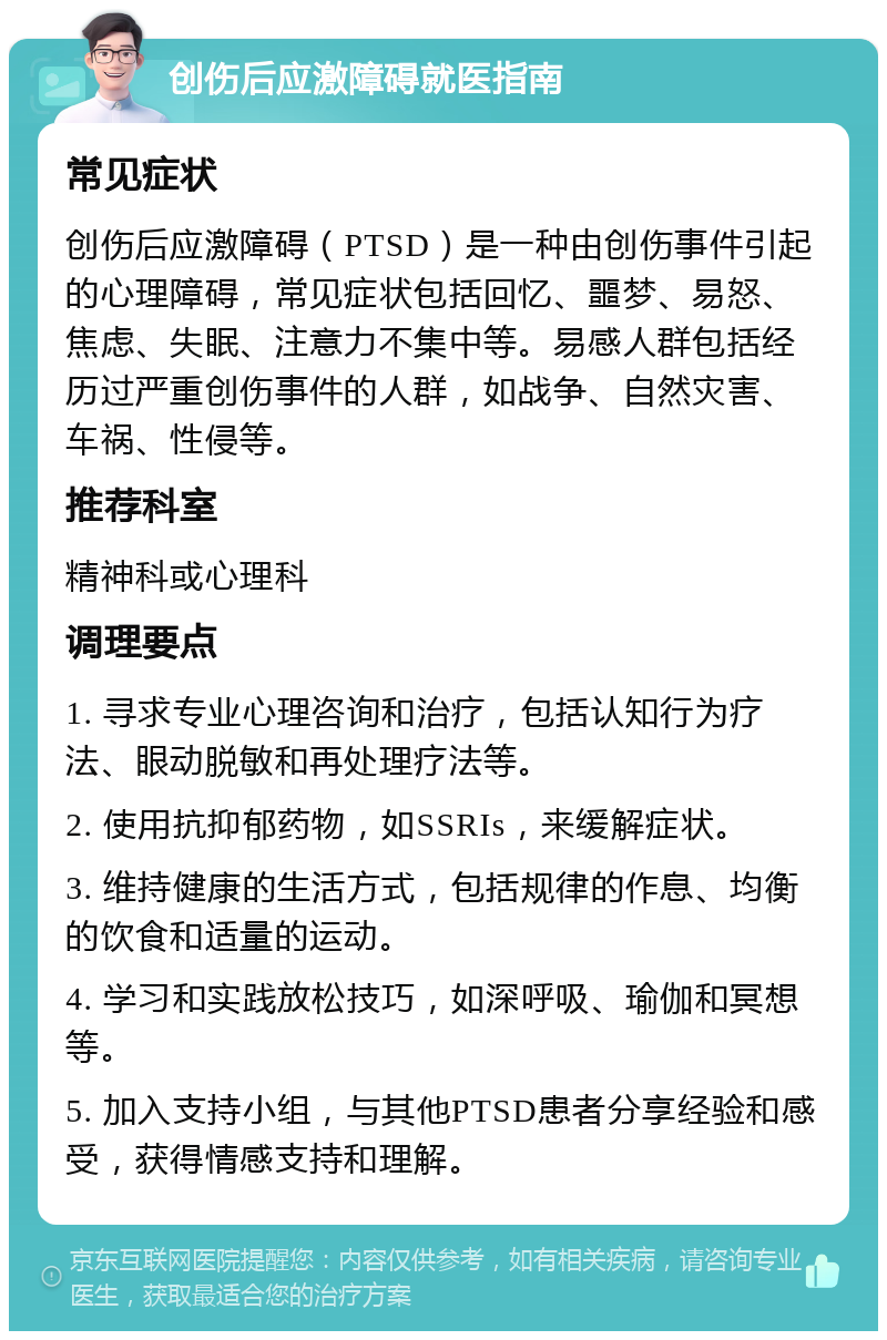 创伤后应激障碍就医指南 常见症状 创伤后应激障碍（PTSD）是一种由创伤事件引起的心理障碍，常见症状包括回忆、噩梦、易怒、焦虑、失眠、注意力不集中等。易感人群包括经历过严重创伤事件的人群，如战争、自然灾害、车祸、性侵等。 推荐科室 精神科或心理科 调理要点 1. 寻求专业心理咨询和治疗，包括认知行为疗法、眼动脱敏和再处理疗法等。 2. 使用抗抑郁药物，如SSRIs，来缓解症状。 3. 维持健康的生活方式，包括规律的作息、均衡的饮食和适量的运动。 4. 学习和实践放松技巧，如深呼吸、瑜伽和冥想等。 5. 加入支持小组，与其他PTSD患者分享经验和感受，获得情感支持和理解。