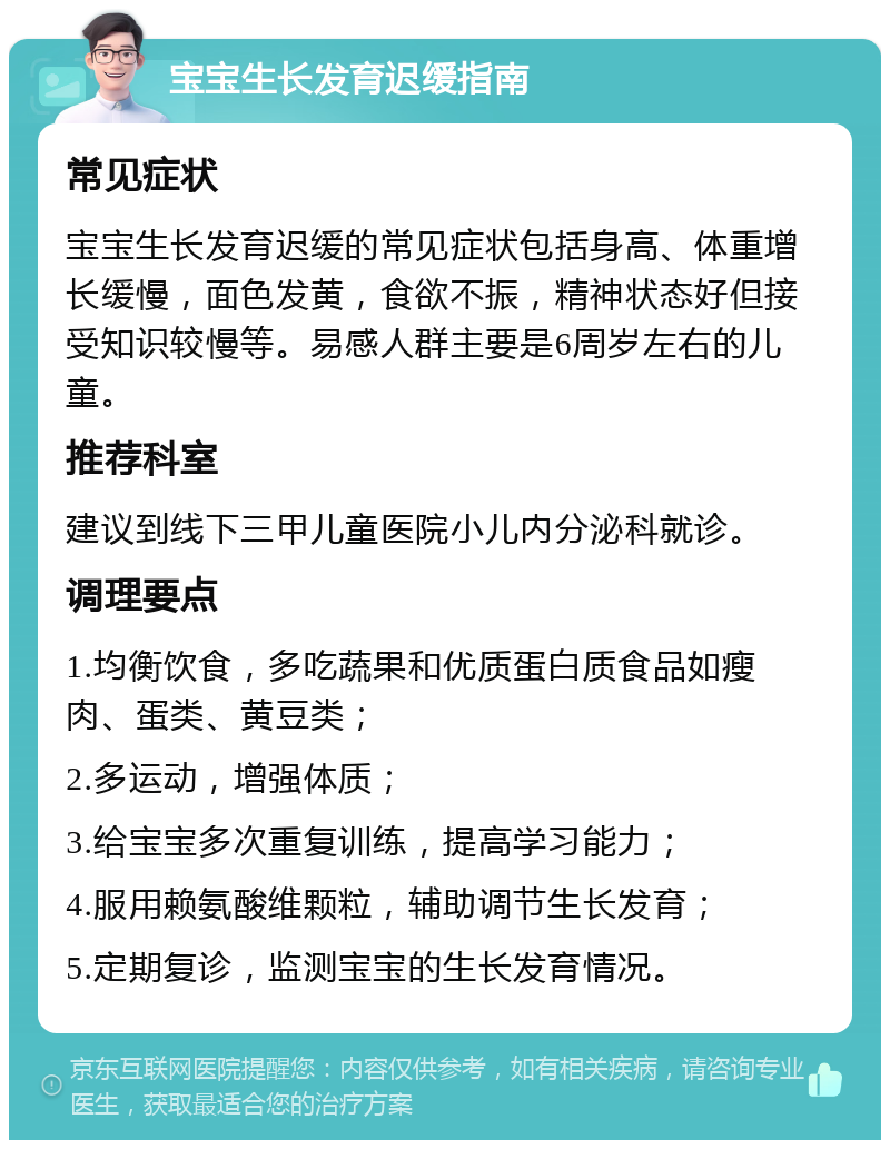 宝宝生长发育迟缓指南 常见症状 宝宝生长发育迟缓的常见症状包括身高、体重增长缓慢，面色发黄，食欲不振，精神状态好但接受知识较慢等。易感人群主要是6周岁左右的儿童。 推荐科室 建议到线下三甲儿童医院小儿内分泌科就诊。 调理要点 1.均衡饮食，多吃蔬果和优质蛋白质食品如瘦肉、蛋类、黄豆类； 2.多运动，增强体质； 3.给宝宝多次重复训练，提高学习能力； 4.服用赖氨酸维颗粒，辅助调节生长发育； 5.定期复诊，监测宝宝的生长发育情况。