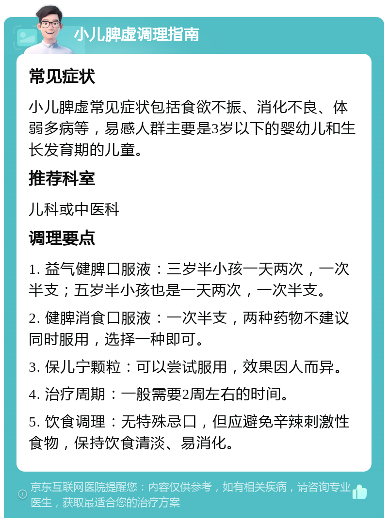 小儿脾虚调理指南 常见症状 小儿脾虚常见症状包括食欲不振、消化不良、体弱多病等，易感人群主要是3岁以下的婴幼儿和生长发育期的儿童。 推荐科室 儿科或中医科 调理要点 1. 益气健脾口服液：三岁半小孩一天两次，一次半支；五岁半小孩也是一天两次，一次半支。 2. 健脾消食口服液：一次半支，两种药物不建议同时服用，选择一种即可。 3. 保儿宁颗粒：可以尝试服用，效果因人而异。 4. 治疗周期：一般需要2周左右的时间。 5. 饮食调理：无特殊忌口，但应避免辛辣刺激性食物，保持饮食清淡、易消化。