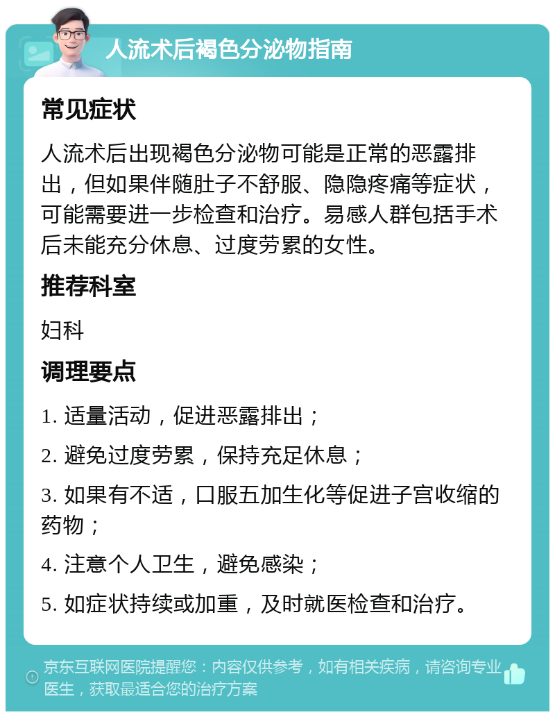 人流术后褐色分泌物指南 常见症状 人流术后出现褐色分泌物可能是正常的恶露排出，但如果伴随肚子不舒服、隐隐疼痛等症状，可能需要进一步检查和治疗。易感人群包括手术后未能充分休息、过度劳累的女性。 推荐科室 妇科 调理要点 1. 适量活动，促进恶露排出； 2. 避免过度劳累，保持充足休息； 3. 如果有不适，口服五加生化等促进子宫收缩的药物； 4. 注意个人卫生，避免感染； 5. 如症状持续或加重，及时就医检查和治疗。