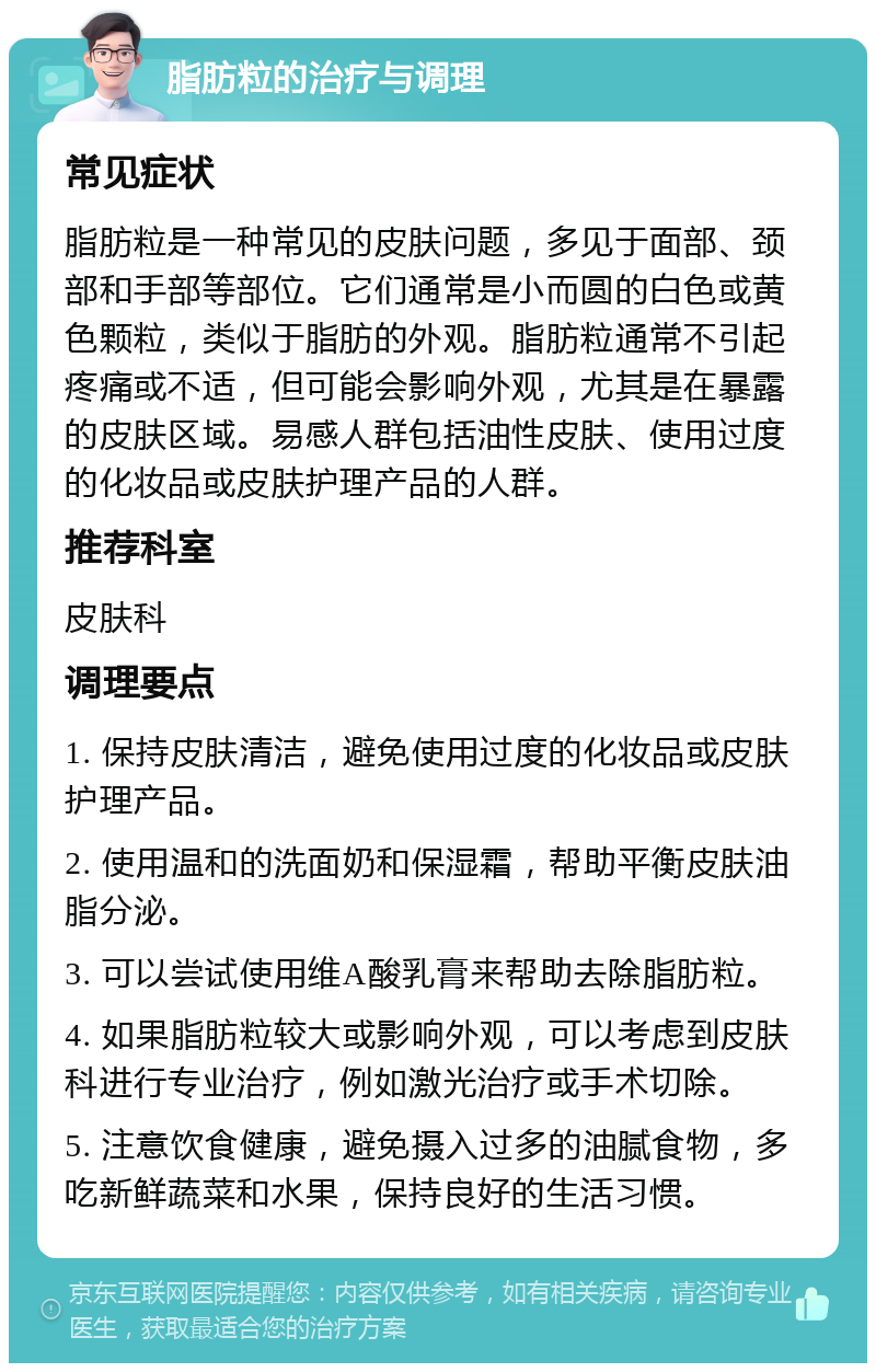 脂肪粒的治疗与调理 常见症状 脂肪粒是一种常见的皮肤问题，多见于面部、颈部和手部等部位。它们通常是小而圆的白色或黄色颗粒，类似于脂肪的外观。脂肪粒通常不引起疼痛或不适，但可能会影响外观，尤其是在暴露的皮肤区域。易感人群包括油性皮肤、使用过度的化妆品或皮肤护理产品的人群。 推荐科室 皮肤科 调理要点 1. 保持皮肤清洁，避免使用过度的化妆品或皮肤护理产品。 2. 使用温和的洗面奶和保湿霜，帮助平衡皮肤油脂分泌。 3. 可以尝试使用维A酸乳膏来帮助去除脂肪粒。 4. 如果脂肪粒较大或影响外观，可以考虑到皮肤科进行专业治疗，例如激光治疗或手术切除。 5. 注意饮食健康，避免摄入过多的油腻食物，多吃新鲜蔬菜和水果，保持良好的生活习惯。