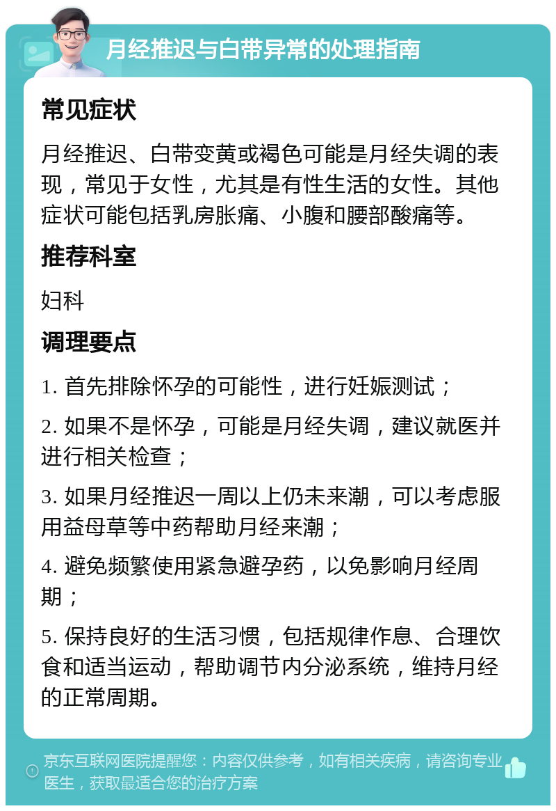 月经推迟与白带异常的处理指南 常见症状 月经推迟、白带变黄或褐色可能是月经失调的表现，常见于女性，尤其是有性生活的女性。其他症状可能包括乳房胀痛、小腹和腰部酸痛等。 推荐科室 妇科 调理要点 1. 首先排除怀孕的可能性，进行妊娠测试； 2. 如果不是怀孕，可能是月经失调，建议就医并进行相关检查； 3. 如果月经推迟一周以上仍未来潮，可以考虑服用益母草等中药帮助月经来潮； 4. 避免频繁使用紧急避孕药，以免影响月经周期； 5. 保持良好的生活习惯，包括规律作息、合理饮食和适当运动，帮助调节内分泌系统，维持月经的正常周期。