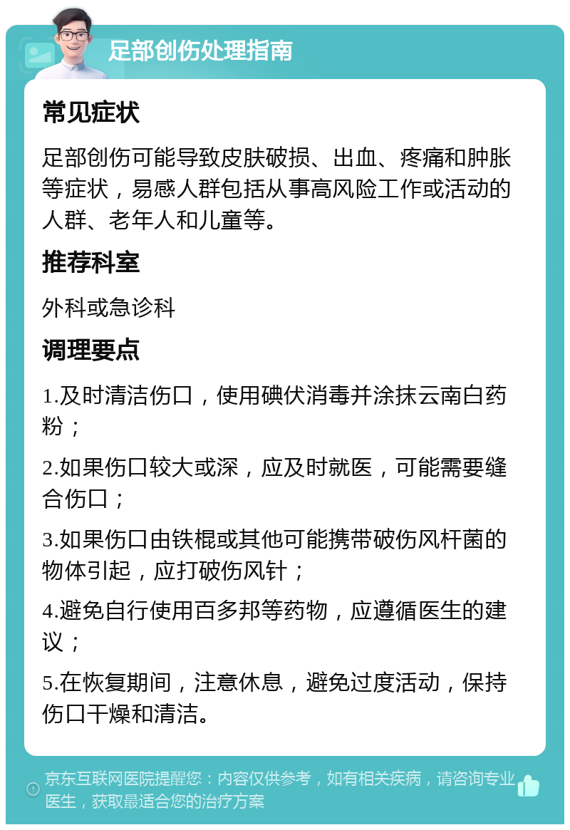 足部创伤处理指南 常见症状 足部创伤可能导致皮肤破损、出血、疼痛和肿胀等症状，易感人群包括从事高风险工作或活动的人群、老年人和儿童等。 推荐科室 外科或急诊科 调理要点 1.及时清洁伤口，使用碘伏消毒并涂抹云南白药粉； 2.如果伤口较大或深，应及时就医，可能需要缝合伤口； 3.如果伤口由铁棍或其他可能携带破伤风杆菌的物体引起，应打破伤风针； 4.避免自行使用百多邦等药物，应遵循医生的建议； 5.在恢复期间，注意休息，避免过度活动，保持伤口干燥和清洁。