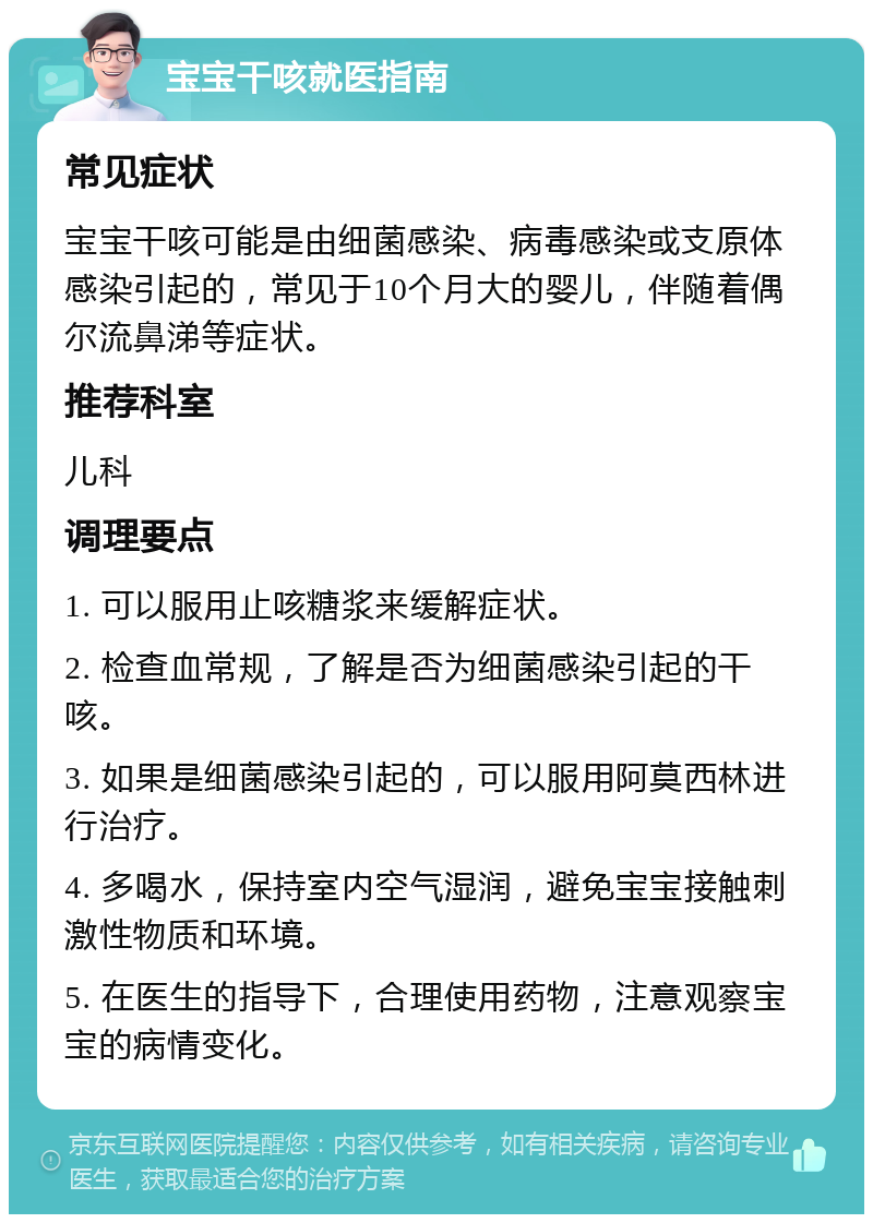 宝宝干咳就医指南 常见症状 宝宝干咳可能是由细菌感染、病毒感染或支原体感染引起的，常见于10个月大的婴儿，伴随着偶尔流鼻涕等症状。 推荐科室 儿科 调理要点 1. 可以服用止咳糖浆来缓解症状。 2. 检查血常规，了解是否为细菌感染引起的干咳。 3. 如果是细菌感染引起的，可以服用阿莫西林进行治疗。 4. 多喝水，保持室内空气湿润，避免宝宝接触刺激性物质和环境。 5. 在医生的指导下，合理使用药物，注意观察宝宝的病情变化。