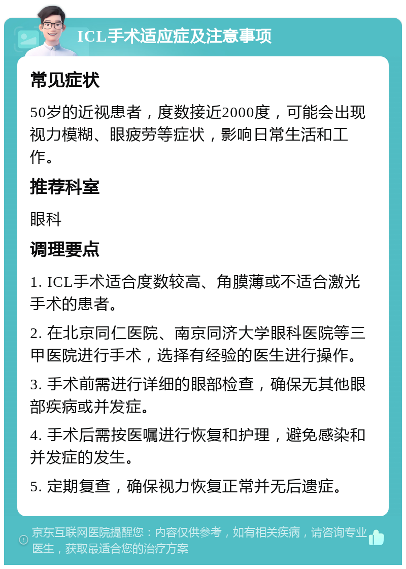 ICL手术适应症及注意事项 常见症状 50岁的近视患者，度数接近2000度，可能会出现视力模糊、眼疲劳等症状，影响日常生活和工作。 推荐科室 眼科 调理要点 1. ICL手术适合度数较高、角膜薄或不适合激光手术的患者。 2. 在北京同仁医院、南京同济大学眼科医院等三甲医院进行手术，选择有经验的医生进行操作。 3. 手术前需进行详细的眼部检查，确保无其他眼部疾病或并发症。 4. 手术后需按医嘱进行恢复和护理，避免感染和并发症的发生。 5. 定期复查，确保视力恢复正常并无后遗症。