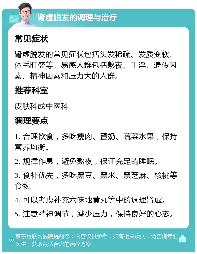 肾虚脱发的调理与治疗 常见症状 肾虚脱发的常见症状包括头发稀疏、发质变软、体毛旺盛等。易感人群包括熬夜、手淫、遗传因素、精神因素和压力大的人群。 推荐科室 皮肤科或中医科 调理要点 1. 合理饮食，多吃瘦肉、蛋奶、蔬菜水果，保持营养均衡。 2. 规律作息，避免熬夜，保证充足的睡眠。 3. 食补优先，多吃黑豆、黑米、黑芝麻、核桃等食物。 4. 可以考虑补充六味地黄丸等中药调理肾虚。 5. 注意精神调节，减少压力，保持良好的心态。