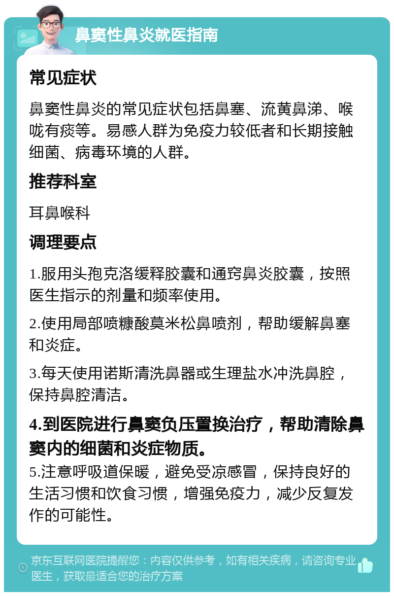 鼻窦性鼻炎就医指南 常见症状 鼻窦性鼻炎的常见症状包括鼻塞、流黄鼻涕、喉咙有痰等。易感人群为免疫力较低者和长期接触细菌、病毒环境的人群。 推荐科室 耳鼻喉科 调理要点 1.服用头孢克洛缓释胶囊和通窍鼻炎胶囊，按照医生指示的剂量和频率使用。 2.使用局部喷糠酸莫米松鼻喷剂，帮助缓解鼻塞和炎症。 3.每天使用诺斯清洗鼻器或生理盐水冲洗鼻腔，保持鼻腔清洁。 4.到医院进行鼻窦负压置换治疗，帮助清除鼻窦内的细菌和炎症物质。 5.注意呼吸道保暖，避免受凉感冒，保持良好的生活习惯和饮食习惯，增强免疫力，减少反复发作的可能性。