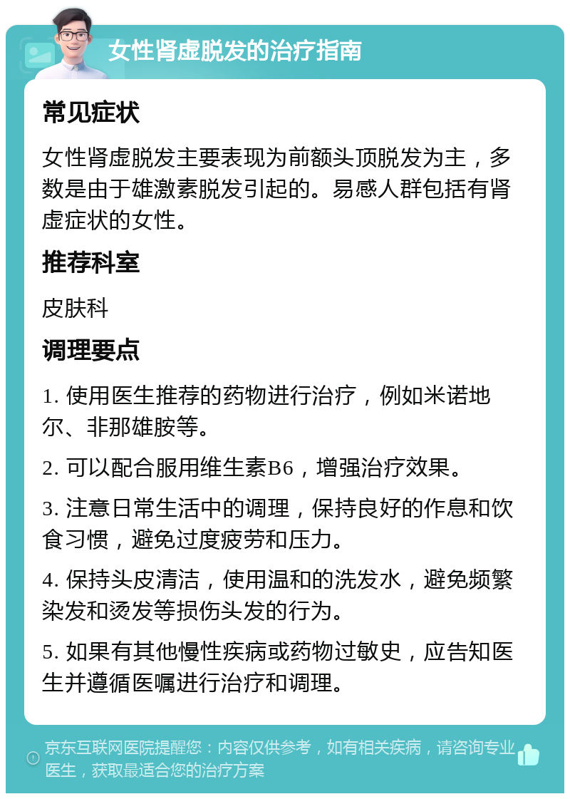 女性肾虚脱发的治疗指南 常见症状 女性肾虚脱发主要表现为前额头顶脱发为主，多数是由于雄激素脱发引起的。易感人群包括有肾虚症状的女性。 推荐科室 皮肤科 调理要点 1. 使用医生推荐的药物进行治疗，例如米诺地尔、非那雄胺等。 2. 可以配合服用维生素B6，增强治疗效果。 3. 注意日常生活中的调理，保持良好的作息和饮食习惯，避免过度疲劳和压力。 4. 保持头皮清洁，使用温和的洗发水，避免频繁染发和烫发等损伤头发的行为。 5. 如果有其他慢性疾病或药物过敏史，应告知医生并遵循医嘱进行治疗和调理。