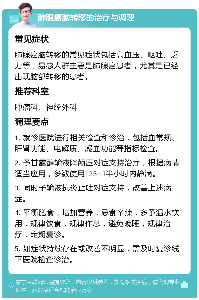 肺腺癌脑转移的治疗与调理 常见症状 肺腺癌脑转移的常见症状包括高血压、呕吐、乏力等，易感人群主要是肺腺癌患者，尤其是已经出现脑部转移的患者。 推荐科室 肿瘤科、神经外科 调理要点 1. 就诊医院进行相关检查和诊治，包括血常规、肝肾功能、电解质、凝血功能等指标检查。 2. 予甘露醇输液降颅压对症支持治疗，根据病情适当应用，多数使用125ml半小时内静滴。 3. 同时予输液抗炎止吐对症支持，改善上述病症。 4. 平衡膳食，增加营养，忌食辛辣，多予温水饮用，规律饮食，规律作息，避免晚睡，规律治疗，定期复诊。 5. 如症状持续存在或改善不明显，需及时复诊线下医院检查诊治。