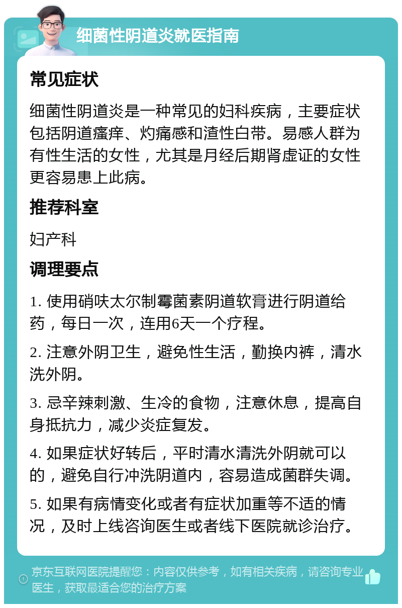 细菌性阴道炎就医指南 常见症状 细菌性阴道炎是一种常见的妇科疾病，主要症状包括阴道瘙痒、灼痛感和渣性白带。易感人群为有性生活的女性，尤其是月经后期肾虚证的女性更容易患上此病。 推荐科室 妇产科 调理要点 1. 使用硝呋太尔制霉菌素阴道软膏进行阴道给药，每日一次，连用6天一个疗程。 2. 注意外阴卫生，避免性生活，勤换内裤，清水洗外阴。 3. 忌辛辣刺激、生冷的食物，注意休息，提高自身抵抗力，减少炎症复发。 4. 如果症状好转后，平时清水清洗外阴就可以的，避免自行冲洗阴道内，容易造成菌群失调。 5. 如果有病情变化或者有症状加重等不适的情况，及时上线咨询医生或者线下医院就诊治疗。