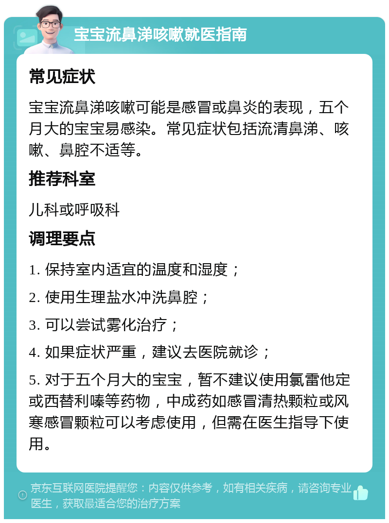 宝宝流鼻涕咳嗽就医指南 常见症状 宝宝流鼻涕咳嗽可能是感冒或鼻炎的表现，五个月大的宝宝易感染。常见症状包括流清鼻涕、咳嗽、鼻腔不适等。 推荐科室 儿科或呼吸科 调理要点 1. 保持室内适宜的温度和湿度； 2. 使用生理盐水冲洗鼻腔； 3. 可以尝试雾化治疗； 4. 如果症状严重，建议去医院就诊； 5. 对于五个月大的宝宝，暂不建议使用氯雷他定或西替利嗪等药物，中成药如感冒清热颗粒或风寒感冒颗粒可以考虑使用，但需在医生指导下使用。