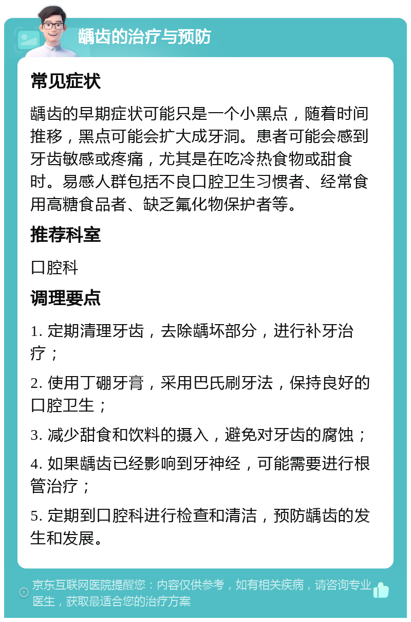 龋齿的治疗与预防 常见症状 龋齿的早期症状可能只是一个小黑点，随着时间推移，黑点可能会扩大成牙洞。患者可能会感到牙齿敏感或疼痛，尤其是在吃冷热食物或甜食时。易感人群包括不良口腔卫生习惯者、经常食用高糖食品者、缺乏氟化物保护者等。 推荐科室 口腔科 调理要点 1. 定期清理牙齿，去除龋坏部分，进行补牙治疗； 2. 使用丁硼牙膏，采用巴氏刷牙法，保持良好的口腔卫生； 3. 减少甜食和饮料的摄入，避免对牙齿的腐蚀； 4. 如果龋齿已经影响到牙神经，可能需要进行根管治疗； 5. 定期到口腔科进行检查和清洁，预防龋齿的发生和发展。