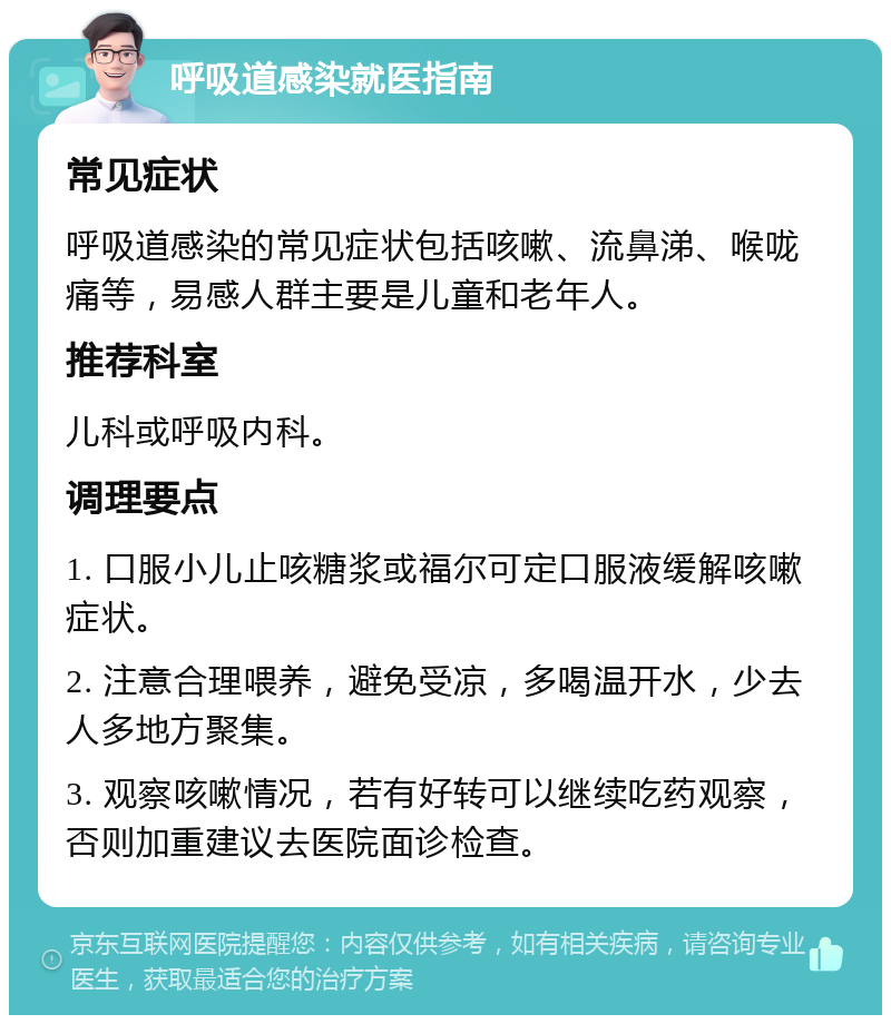 呼吸道感染就医指南 常见症状 呼吸道感染的常见症状包括咳嗽、流鼻涕、喉咙痛等，易感人群主要是儿童和老年人。 推荐科室 儿科或呼吸内科。 调理要点 1. 口服小儿止咳糖浆或福尔可定口服液缓解咳嗽症状。 2. 注意合理喂养，避免受凉，多喝温开水，少去人多地方聚集。 3. 观察咳嗽情况，若有好转可以继续吃药观察，否则加重建议去医院面诊检查。