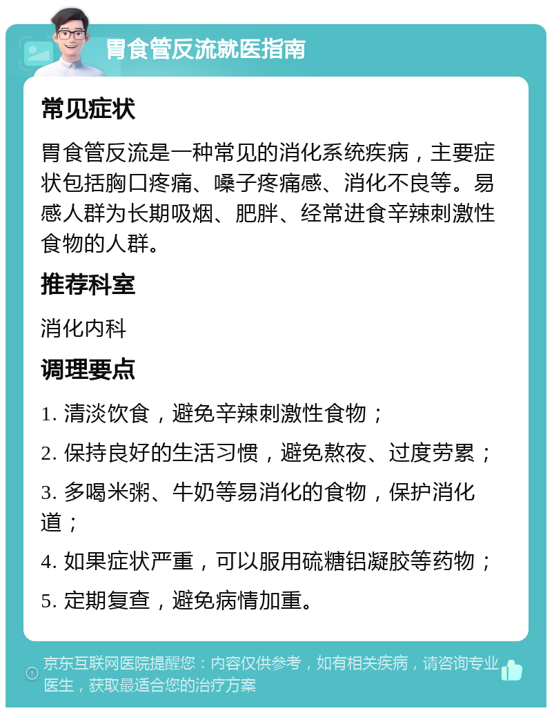 胃食管反流就医指南 常见症状 胃食管反流是一种常见的消化系统疾病，主要症状包括胸口疼痛、嗓子疼痛感、消化不良等。易感人群为长期吸烟、肥胖、经常进食辛辣刺激性食物的人群。 推荐科室 消化内科 调理要点 1. 清淡饮食，避免辛辣刺激性食物； 2. 保持良好的生活习惯，避免熬夜、过度劳累； 3. 多喝米粥、牛奶等易消化的食物，保护消化道； 4. 如果症状严重，可以服用硫糖铝凝胶等药物； 5. 定期复查，避免病情加重。