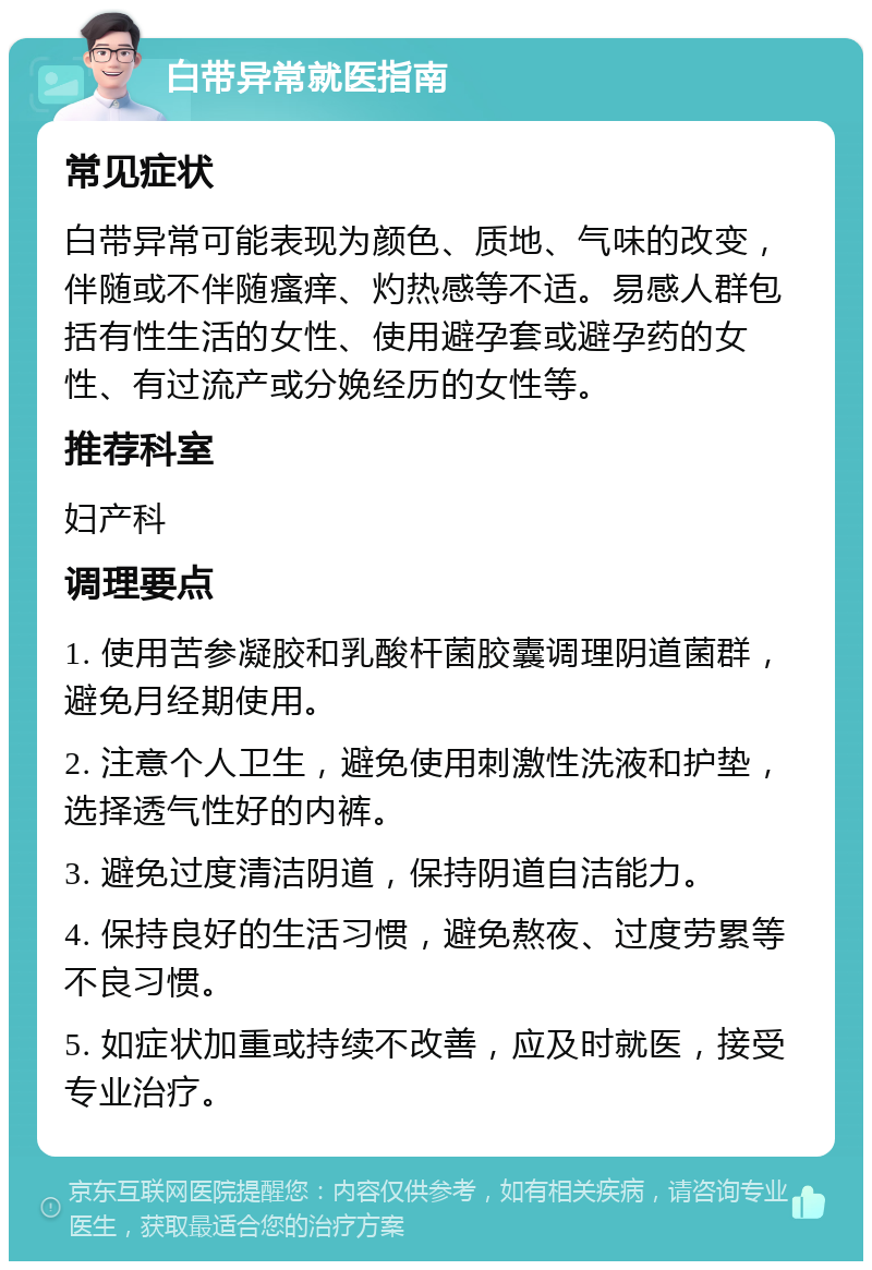 白带异常就医指南 常见症状 白带异常可能表现为颜色、质地、气味的改变，伴随或不伴随瘙痒、灼热感等不适。易感人群包括有性生活的女性、使用避孕套或避孕药的女性、有过流产或分娩经历的女性等。 推荐科室 妇产科 调理要点 1. 使用苦参凝胶和乳酸杆菌胶囊调理阴道菌群，避免月经期使用。 2. 注意个人卫生，避免使用刺激性洗液和护垫，选择透气性好的内裤。 3. 避免过度清洁阴道，保持阴道自洁能力。 4. 保持良好的生活习惯，避免熬夜、过度劳累等不良习惯。 5. 如症状加重或持续不改善，应及时就医，接受专业治疗。