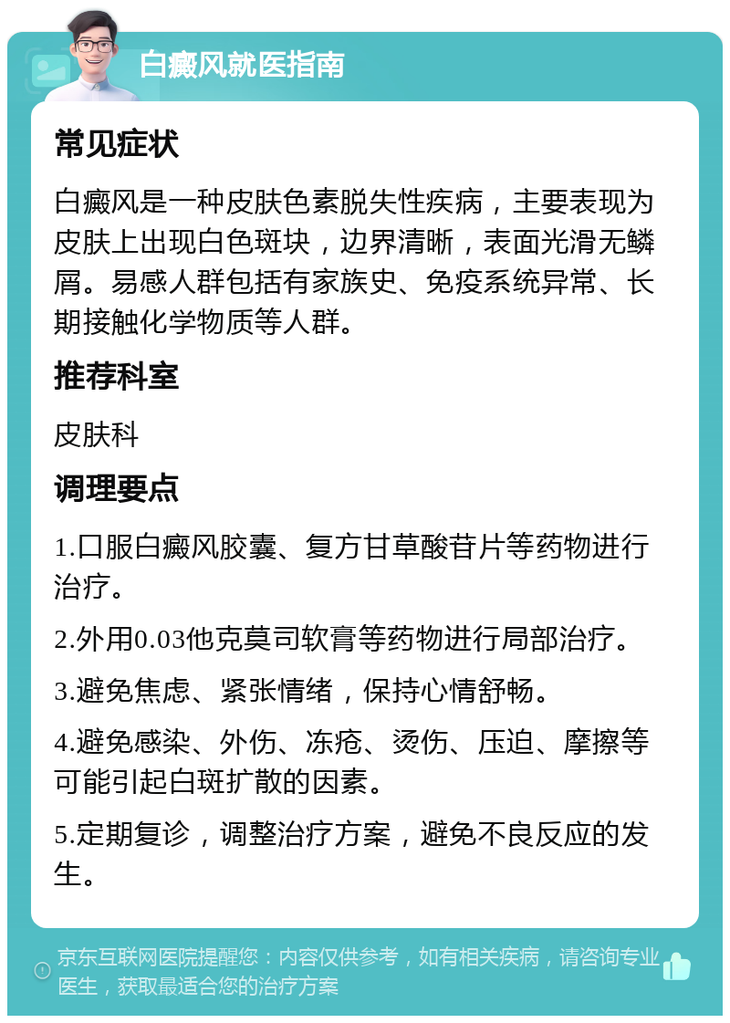 白癜风就医指南 常见症状 白癜风是一种皮肤色素脱失性疾病，主要表现为皮肤上出现白色斑块，边界清晰，表面光滑无鳞屑。易感人群包括有家族史、免疫系统异常、长期接触化学物质等人群。 推荐科室 皮肤科 调理要点 1.口服白癜风胶囊、复方甘草酸苷片等药物进行治疗。 2.外用0.03他克莫司软膏等药物进行局部治疗。 3.避免焦虑、紧张情绪，保持心情舒畅。 4.避免感染、外伤、冻疮、烫伤、压迫、摩擦等可能引起白斑扩散的因素。 5.定期复诊，调整治疗方案，避免不良反应的发生。