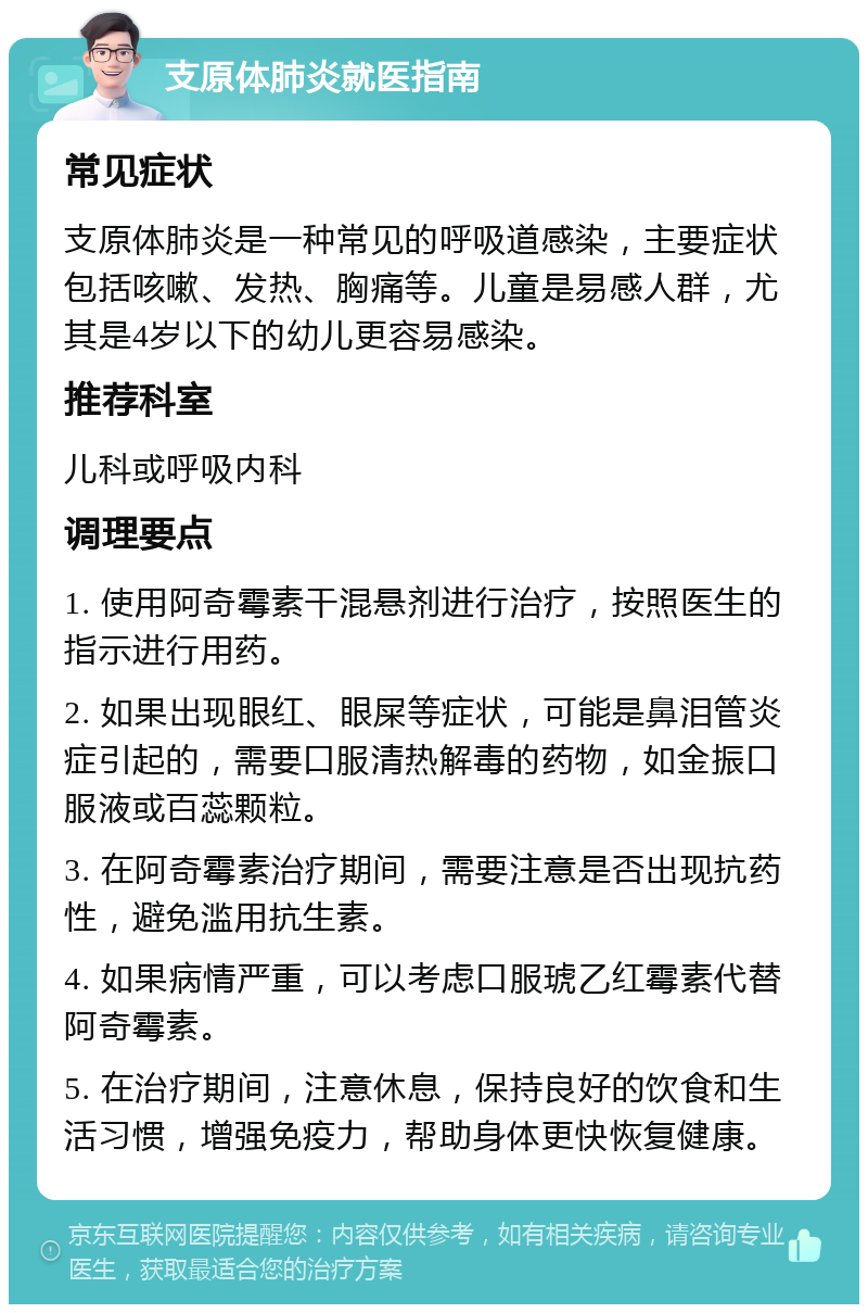 支原体肺炎就医指南 常见症状 支原体肺炎是一种常见的呼吸道感染，主要症状包括咳嗽、发热、胸痛等。儿童是易感人群，尤其是4岁以下的幼儿更容易感染。 推荐科室 儿科或呼吸内科 调理要点 1. 使用阿奇霉素干混悬剂进行治疗，按照医生的指示进行用药。 2. 如果出现眼红、眼屎等症状，可能是鼻泪管炎症引起的，需要口服清热解毒的药物，如金振口服液或百蕊颗粒。 3. 在阿奇霉素治疗期间，需要注意是否出现抗药性，避免滥用抗生素。 4. 如果病情严重，可以考虑口服琥乙红霉素代替阿奇霉素。 5. 在治疗期间，注意休息，保持良好的饮食和生活习惯，增强免疫力，帮助身体更快恢复健康。